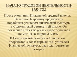 НАЧАЛО ТРУДОВОЙ ДЕЯТЕЛЬНОСТИ-
1953 ГОД
После окончания Пижанской средней школы,
Виталию Петровичу предложили
поработать учителем физической культуры
в Соломинской семилетней школе. Он
согласился, так как уехать куда-то учиться
не мог из-за здоровья мамы.
В Соломинской семилетней школе он
проработал 3 года: первый год- учителем
физической культуры, два года- учителем
истории.
 
