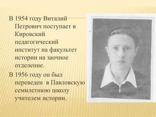 В 1954 году Виталий
Петрович поступает в
Кировский
педагогический
институт на факультет
истории на заочное
отделение.
В 1956 году он был
переведен в Павловскую
семилетнюю школу
учителем истории.
 