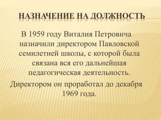 НАЗНАЧЕНИЕ НА ДОЛЖНОСТЬ
В 1959 году Виталия Петровича
назначили директором Павловской
семилетней школы, с которой была
связана вся его дальнейшая
педагогическая деятельность.
Директором он проработал до декабря
1969 года.
 