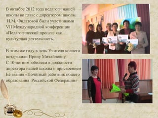 В октябре 2012 года педагоги нашей
школы во главе с директором школы
И.М. Филатовой были участниками
VII Международной конференции
«Педагогический процесс как
культурная деятельность.
В этом же году в день Учителя коллеги
поздравили Ирину Михайловну
С 10-летним юбилеем в должности
директора нашей школы и присвоением
Её звания «Почётный работник общего
образования Российской Федерации»
 