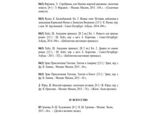 84(3) Фарджон, Э. Серебрянка, или Напевы морской раковины: сказочная
повесть: [6+] / Э. Фарджон. - Москва: Махаон, 2015. -144 с. - (Сказочные
повести).
84(3) Функе, К. Бесшабашный. Кн. 2: Живые тени: История, найденная и
записанная Корнелией Функе и Лионелем Виграмом: [12+] / К. Функе; пер.
c нем. М. Арутюновой. - Санкт-Петербург: Азбука. -2014.-496 с.
84(3) Хейл, Ш. Академия принцесс. [В 2 кн.] Кн. 1. Невеста для принца:
роман: [12+] / Ш. Хейл; пер. c англ. Е. Коротиян. - Санкт-Петербург:
Азбука, 2014.-384 с. - (Библиотека настоящих принцесс).
84(3) Хейл, Ш. Академия принцесс. [В 2 кн.] Кн. 2. Дворец из камня:
роман: [12+]. / Ш. Хейл; пер. c англ. Е. Коротиян. - Санкт-Петербург:
Азбука. - 2013. - 352 с. - (Библиотека настоящих принцесс).
84(3) Эрже Приключения Тинтина. Тинтин в Америке: [12+] / Эрже; пер. c
фр. В. Левина. - Москва: Махаон, 2015. - 64 с.
84(3) Эрже Приключения Тинтина. Тинтин в Конго: [12+] / Эрже; пер. c
фр. В. Левина. - Москва: Махаон, 2015. - 65 с.
Д Юрье, Ж. Веселый карнавал: сказочные истории: [0+] / Ж. Юрье; пер. c
фр. И. Прессман. - Москва: Махаон, 2015. - 74 с. - (Жили - были кролики).
85 ИСКУССТВО
85 Громова, Н. Ш. Художники: [0+] / Н. Ш. Громова. - Москва: Эксмо,
2015. - 64 с. - (Детям о великих людях).
 
