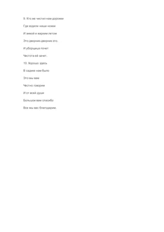 9. Кто же чистил нам дорожки
Где ходили наши ножки
И зимой и жарким летом
Это дворник-дворник это.
И уборщице почет
Чистота её зачет.
10. Хорошо здесь
В садике нам было
Это мы вам
Честно говорим
И от всей души
Большое вам спасибо
Все мы вас благодарим.
 