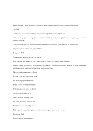 Цель: Вызвать у детей радостные чувства в предвкушении предстоящего праздника.
Задачи:
-Создание атмосферы праздника, создание радостного настроения.
-Развитие у детей творческих способностей в процессе различных видов музыкальной
деятельности.
-Воспитание чувства любви и уважения к близким людям, умение жить в коллективе.
Звучит музыка «Куда уходит детство».
Ведущая: №1
Уважаемые родители дорогие гости.
Сегодня мы все немного грустим потому что настало время расставания.
Очень скоро для наших выпускников прозвенит первый школьный звонок. Позади остались
детсадовские годы ,а впереди ждут школьные годы.
Последний раз мы вас собрали
В просторном и нарядном зале
Он в школу провожает тех
Кто в жизни нам дороже всех
Кто нам дороже всех на свете
Конечно это наши дети
Они уходят в первый раз
От всей души мы им сейчас
Давайте скажем в добрый час.
Под музыку входят выпускники и становятся у центральной стены.
Ведущая. №1
Есть одна страна на свете
 