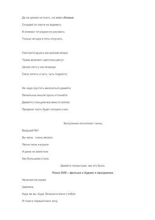 Да на уроках не спать ,не зеватьКсюша
Соседей по парте не задевать
В книжках тетрадкахне рисовать
Только четыре и пять получать.
Смотрите друзья как красиво вокруг
Трава зеленеет цветочки цветут
Целое лето у нас впереди
Силы копить и чуть- чуть подрасти.
Не надо грустить веселиться давайте
Печальные мысли прочь отгоняйте
Давайте станцуем все вместе сейчас
Праздник пусть будет сегодня у нас.
Выпускники исполняют танец
Ведущий:№1
Вы жили очень весело
Песни пели и играли
И даже не заметили
Как большими стали.
Давайте посмотрим, как это было.
Показ DVD – фильма о буднях и праздниках.
Начинается сказка
Царевна.
Куда же вы. Куда. Возьмите меня с собой.
Я тоже в первый класс хочу.
 