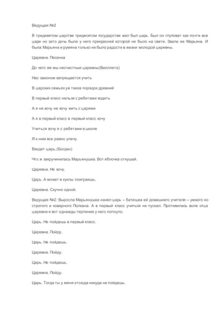 Ведущая:№2
В тридевятом царстве тридесятом государстве жил был царь. Был он глуповат как почти все
цари но зато дочь была у него прекрасней которой не было на свете. Звали ее Марьяна. И
была Марьяна и румяна только не было радости в жизни молодой царевны.
Царевна. Песенка
До чего же мы несчастные царевны(Виоллета)
Нас законом запрещается учить
В царских семьяхуж таков порядок древний
В первый класс нельзя с ребятами ходить
А я не хочу не хочу жить с царями
А я в первый класс в первый класс хочу
Учиться хочу я с ребятами в школе
Я к ним все равно улечу.
Входит царь.(Богдан)
Что ж закручинилась Марьянушка. Вот яблочка откушай.
Царевна. Не хочу.
Царь. А может в куклы поиграешь.
Царевна. Скучно одной.
Ведущая №2: Выросла Марьянушка нанял царь – батюшка ей домашнего учителя – умного но
строгого и коварного Полкана. А в первый класс учиться не пускал. Противилась воле отца
царевна и вот однажды терпение у него лопнуло.
Царь. Не пойдешь в первый класс.
Царевна. Пойду.
Царь. Не пойдешь.
Царевна. Пойду.
Царь. Не пойдешь.
Царевна. Пойду.
Царь. Тогда ты у меня отсюда никуда не пойдешь.
 