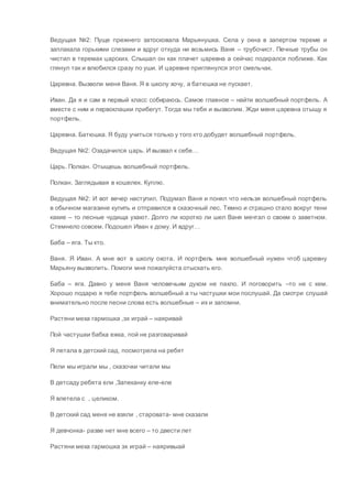 Ведущая №2: Пуще прежнего затосковала Марьянушка. Села у окна в запертом тереме и
заплакала горькими слезами и вдруг откуда ни возьмись Ваня – трубочист. Печные трубы он
чистил в теремах царских. Слышал он как плачет царевна а сейчас подкрался поближе. Как
глянул так и влюбился сразу по уши. И царевне приглянулся этот смельчак.
Царевна. Вызволи меня Ваня. Я в школу хочу, а батюшка не пускает.
Иван. Да я и сам в первый класс собираюсь. Самое главное – найти волшебный портфель. А
вместе с ним и первоклашки прибегут. Тогда мы тебя и вызволим. Жди меня царевна отыщу я
портфель.
Царевна. Батюшка. Я буду учиться только у того кто добудет волшебный портфель.
Ведущая №2: Озадачился царь. И вызвал к себе…
Царь. Полкан. Отыщешь волшебный портфель.
Полкан. Заглядывая в кошелек. Куплю.
Ведущая №2: И вот вечер наступил. Подумал Ваня и понял что нельзя волшебный портфель
в обычном магазине купить и отправился в сказочный лес. Темно и страшно стало вокруг тени
какие – то лесные чудища ухают. Долго ли коротко ли шел Ваня мечтал о своем о заветном.
Стемнело совсем. Подошел Иван к дому. И вдруг…
Баба – яга. Ты кто.
Ваня. Я Иван. А мне вот в школу охота. И портфель мне волшебный нужен чтоб царевну
Марьяну вызволить. Помоги мне пожалуйста отыскать его.
Баба – яга. Давно у меня Ваня человечьим духом не пахло. И поговорить –то не с кем.
Хорошо подарю я тебе портфель волшебный а ты частушки мои послушай. Да смотри слушай
внимательно после песни слова есть волшебные – их и запомни.
Растяни меха гармошка ,эх играй – наяривай
Пой частушки бабка ежка, пой не разговаривай
Я летала в детский сад, посмотрела на ребят
Пели мы играли мы , сказочки читали мы
В детсаду ребята ели ,Запеканку еле-еле
Я влетела с , целиком.
В детский сад меня не взяли , старовата- мне сказали
Я девчонка- разве нет мне всего – то двести лет
Растяни меха гармошка эх играй – наяривыай
 