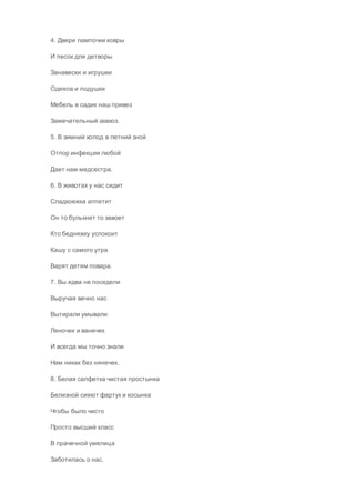 4. Двери лампочки ковры
И песок для детворы
Занавески и игрушки
Одеяла и подушки
Мебель в садик наш привез
Замечательный завхоз.
5. В зимний холод в летний зной
Отпор инфекции любой
Дает нам медсестра.
6. В животах у нас сидит
Сладкоежка аппетит
Он то булькнет то завоет
Кто бедняжку успокоит
Кашу с самого утра
Варят детям повара.
7. Вы едва не поседели
Выручая вечно нас
Вытирали умывали
Леночек и ванечек
И всегда мы точно знали
Нам никак без нянечек.
8. Белая салфетка чистая простынка
Белизной сияют фартук и косынка
Чтобы было чисто
Просто высший класс
В прачечной умелица
Заботилась о нас.
 