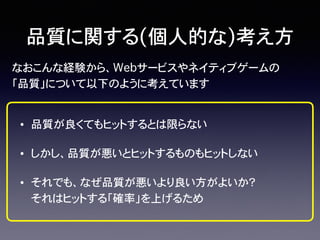 なおこんな経験から、Webサービスやネイティブゲームの
「品質」について以下のように考えています
品質に関する(個人的な)考え方
• 品質が良くてもヒットするとは限らない
• しかし、品質が悪いとヒットするものもヒットしない
• それでも、なぜ品質が悪いより良い方がよいか？� �
それはヒットする「確率」を上げるため
 