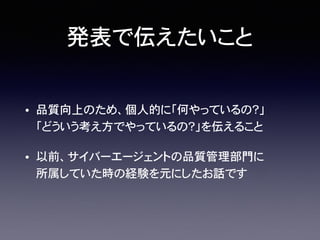 発表で伝えたいこと
• 品質向上のため、個人的に「何やっているの？」
「どういう考え方でやっているの？」を伝えること
• 以前、サイバーエージェントの品質管理部門に�
所属していた時の経験を元にしたお話です
 