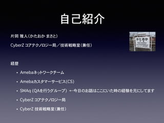 片岡�雅人（かたおか�まさと）
CyberZ�コアテクノロジー局／技術戦略室（兼任）
経歴
• Amebaネットワークチーム
• Amebaカスタマーサービス(CS)
• SMAq (QAを行うグループ)��←今日のお話はここにいた時の経験を元にしてます
• CyberZ コアテクノロジー局
• CyberZ 技術戦略室（兼任）
自己紹介
 