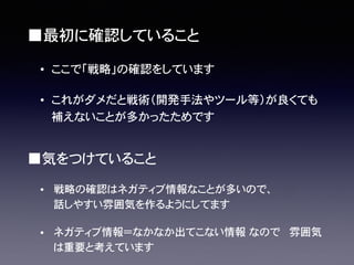 ■気をつけていること
• 戦略の確認はネガティブ情報なことが多いので、
話しやすい雰囲気を作るようにしてます
• ネガティブ情報＝なかなか出てこない情報�なので� 雰囲気
は重要と考えています
■最初に確認していること
• ここで「戦略」の確認をしています������������
• これがダメだと戦術（開発手法やツール等）が良くても
補えないことが多かったためです
 