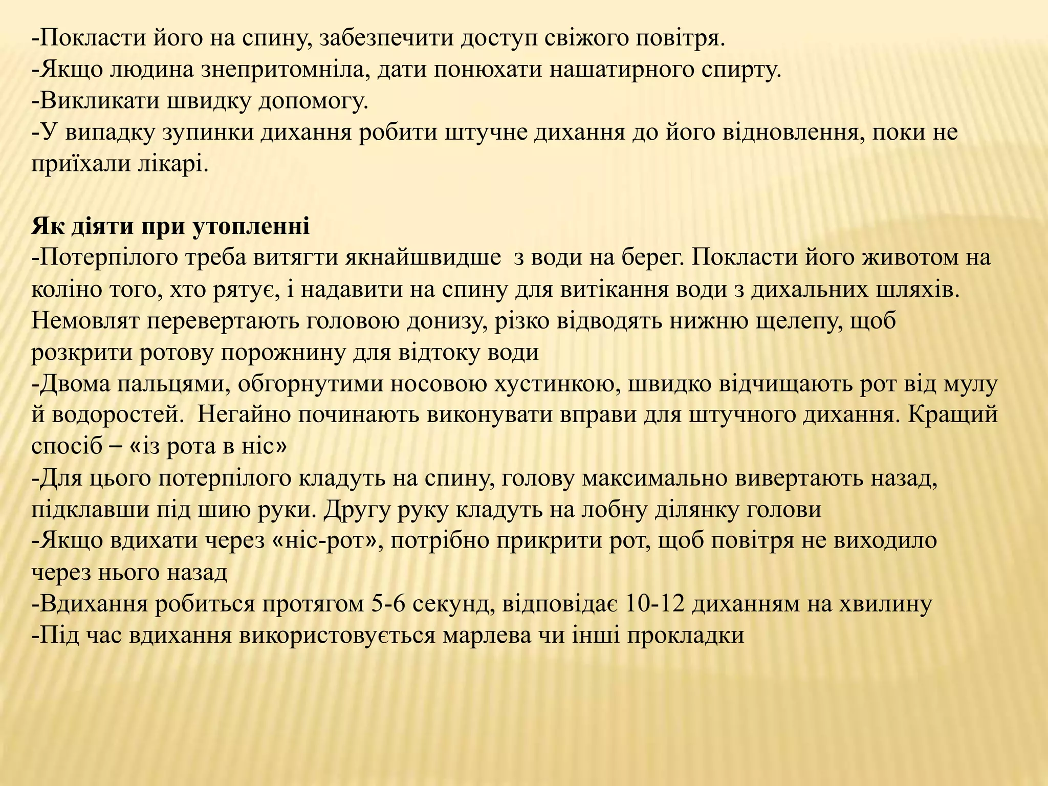 -Покласти його на спину, забезпечити доступ свіжого повітря.
-Якщо людина знепритомніла, дати понюхати нашатирного спирту.
-Викликати швидку допомогу.
-У випадку зупинки дихання робити штучне дихання до його відновлення, поки не
приїхали лікарі.
Як діяти при утопленні
-Потерпілого треба витягти якнайшвидше з води на берег. Покласти його животом на
коліно того, хто рятує, і надавити на спину для витікання води з дихальних шляхів.
Немовлят перевертають головою донизу, різко відводять нижню щелепу, щоб
розкрити ротову порожнину для відтоку води
-Двома пальцями, обгорнутими носовою хустинкою, швидко відчищають рот від мулу
й водоростей. Негайно починають виконувати вправи для штучного дихання. Кращий
спосіб – «із рота в ніс»
-Для цього потерпілого кладуть на спину, голову максимально вивертають назад,
підклавши під шию руки. Другу руку кладуть на лобну ділянку голови
-Якщо вдихати через «ніс-рот», потрібно прикрити рот, щоб повітря не виходило
через нього назад
-Вдихання робиться протягом 5-6 секунд, відповідає 10-12 диханням на хвилину
-Під час вдихання використовується марлева чи інші прокладки
 