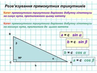 Катет прямокутного трикутника дорівнює добутку гіпотенузи
на синус кута, протилежного цьому катету
А
В
С
а
b
c
α
β
900
a = c ⋅ sin α
b = c ⋅ sin β
Розв’язування прямокутних трикутників
Катет прямокутного трикутника дорівнює добутку гіпотенузи
на косинус кута, пролеглого до цього катета
b = c ⋅ cos α
a = c ⋅ cos β
 