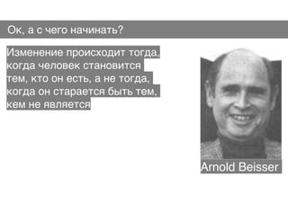 Ок, а с чего начинать?
Изменение происходит тогда,
когда человек становится 
тем, кто он есть, а не тогда,
когда он старается быть тем,
кем не является
Arnold Beisser
 
