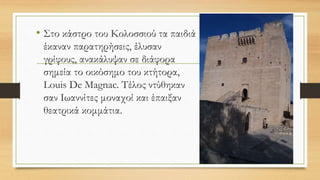 • Στο κάστρο του Κολοσσιού τα παιδιά
έκαναν παρατηρήσεις, έλυσαν
γρίφους, ανακάλυψαν σε διάφορα
σημεία το οικόσημο του κτήτορα,
Louis De Magnac. Τέλος ντύθηκαν
σαν Ιωαννίτες μοναχοί και έπαιξαν
θεατρικά κομμάτια.
 