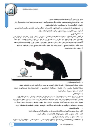 5
Kasbokareshoma.com
Tell : 09173600395
‫شود‬‫و‬‫زیاده‬‫بر‬‫آن‬‫را‬‫صرفا‬،‫مشاور‬‫به‬‫خاطر‬‫بسپارد‬.
‫ب‬–‫هرگاه‬‫ارجاع‬‫به‬‫مؤ‬‫سسه‬‫یا‬‫مشاو‬‫ر‬‫دیگر‬‫صورت‬‫بگیرد‬‫و‬‫یا‬‫در‬‫مورد‬‫مراجعه‬‫کننده‬‫با‬‫فرد‬‫دیگری‬‫از‬
‫خانواده‬‫گفتگو‬،‫شود‬‫از‬‫مراجعه‬‫کننده‬‫اجازه‬‫گرفته‬‫شود‬.
‫ج‬–‫در‬‫مواردی‬‫که‬‫الزم‬،‫باشد‬‫به‬‫دلیل‬‫قانون‬‫یا‬‫خطری‬‫که‬‫زندگی‬‫مراجعه‬‫کننده‬‫یا‬‫دیگری‬‫را‬‫به‬‫خطر‬‫می‬
،‫اندازد‬‫ّی‬‫ر‬‫س‬‫فاش‬،‫شود‬‫باید‬،‫مشاور‬‫مراجعه‬‫کننده‬‫را‬‫مطلع‬‫سازد‬.
۷–‫نقش‬‫الگویی‬
‫از‬‫آنجایی‬‫که‬‫در‬‫مشاوره‬،‫مراجعه‬‫کننده‬‫به‬‫تقلید‬‫اعمال‬‫مشاور‬‫می‬‫پردازد‬‫و‬‫برخی‬‫عقاید‬‫و‬‫نگرشهای‬‫او‬‫را‬
‫به‬‫عنوان‬‫عقاید‬‫و‬‫نگرشهای‬‫خود‬‫تلقی‬‫می‬،‫کند‬‫مشاور‬‫باید‬‫از‬،‫خود‬‫ارزشها‬‫و‬‫رفتارش‬‫و‬‫صحت‬،‫آنها‬ً‫ال‬‫کام‬
‫آگاه‬‫باشد‬‫و‬‫با‬‫احتیاط‬‫کامل‬‫عمل‬‫کند‬‫و‬‫نسبت‬‫به‬‫امور‬‫کم‬‫ارزش‬،‫ت‬‫عصب‬‫نورزد‬‫و‬‫حساسیت‬‫نشان‬‫ندهد‬
‫بلکه‬‫افکار‬‫و‬‫ارزشهای‬‫صحیح‬‫را‬‫تبیین‬‫نماید‬‫و‬‫از‬‫سوی‬‫دیگر‬‫با‬‫عمل‬‫صحیح‬‫و‬‫با‬‫ارزش‬،‫خود‬‫او‬‫را‬‫به‬
‫ارزشهای‬‫دینی‬‫جذب‬‫نماید‬.
۸–‫احترام‬‫به‬‫همکاران‬
‫مشاور‬‫ممکن‬‫است‬‫به‬‫عنوان‬‫یکی‬‫از‬‫اعضای‬‫گروه‬‫یا‬‫مؤ‬‫سسه‬‫ای‬‫کار‬،‫کند‬‫باید‬‫به‬‫نقشها‬‫و‬‫حقوق‬
‫همکا‬‫رانشان‬‫از‬‫ّمان‬‫ل‬‫مع‬،‫روان‬‫شناسان‬،‫مددکاران‬‫اجتماعی‬‫و‬…‫احترام‬‫بگذارد‬‫تا‬‫تضادهایی‬‫در‬‫زمینه‬
‫ِعمال‬‫ا‬‫قدرت‬‫و‬‫مدیریت‬،‫پیش‬‫نیاید‬.
۹–‫خودآگاهی‬
‫مشاور‬‫باید‬‫برای‬‫کشف‬‫بیشتر‬‫تواناییها‬‫و‬‫محدودیتهای‬‫خویش‬‫بکوشد‬‫و‬‫چگونگی‬‫درک‬‫مردم‬‫از‬‫وی‬‫و‬
‫واکنش‬‫آنها‬‫نسبت‬‫به‬‫خود‬‫را‬‫دریابد‬‫و‬‫این‬‫مستلزم‬‫خودآگاهی‬‫فزاینده‬‫است‬‫و‬‫به‬‫این‬،‫منظور‬‫مشاور‬‫باید‬
‫خودش‬‫را‬‫تا‬‫حدودی‬‫در‬‫خطر‬‫آشکار‬‫ساختن‬‫بر‬‫دیگران‬‫قرار‬‫دهد‬‫و‬‫مشتاق‬‫دریافت‬‫باز‬‫خورد‬‫از‬‫دیگران‬
‫باشد‬‫تا‬‫دریابد‬‫که‬‫وی‬‫چگونه‬‫بر‬‫دیگران‬‫اثر‬‫می‬‫گذارد‬‫و‬‫تاچه‬ّ‫د‬‫ح‬‫رفتارش‬‫با‬‫مقاصدش‬‫مطابقت‬‫دارد‬.
۱۰–‫عالیق‬‫شایسته‬
‫الزم‬‫است‬‫مشاور‬‫به‬‫امور‬‫زیر‬‫عالقه‬‫مند‬‫باشد‬‫تا‬‫در‬‫مشاوره‬‫کارامد‬‫و‬‫موفق‬‫باشد‬:
‫الف‬–‫عالقه‬‫مندی‬‫به‬‫شغل‬‫مشاوره‬‫و‬‫کار‬‫با‬‫افرادی‬‫که‬‫مشکل‬‫دارند‬.
‫ب‬–‫عالقه‬‫مندی‬‫به‬‫رشد‬‫و‬‫پیشرفت‬‫دیگران‬.
‫ج‬–‫عالقه‬‫مندی‬‫به‬‫مطالعه‬‫در‬‫زمینه‬‫های‬‫گوناگون‬‫روان‬‫شناسی‬،‫ان‬‫سان‬‫شناسی‬،‫علوم‬‫تربیتی‬‫و‬‫مشاوره‬
 