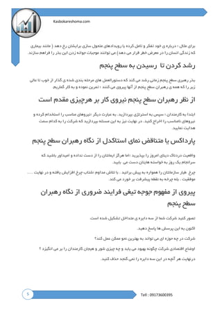 5
Kasbokareshoma.com
Tell : 09173600395
‫؛‬ ‫مثال‬ ‫برای‬‫بیماری‬ ‫مانند‬ ( ‫دهد‬ ‫رخ‬ ‫برایشان‬ ‫سازی‬ ‫متحول‬ ‫رویدادهای‬ ‫یا‬ ‫کرده‬ ‫تامل‬ ‫و‬ ‫تفکر‬ ‫خود‬ ‫ی‬ ‫درباره‬
‫موج‬ ‫توانند‬ ‫می‬ )‫دهد‬ ‫می‬ ‫قرار‬ ‫خطر‬ ‫معرض‬ ‫در‬ ‫را‬ ‫انسان‬ ‫زندگی‬ ‫که‬‫سازند‬ ‫فراهم‬ ‫را‬ ‫بذر‬ ‫این‬ ‫زدن‬ ‫جوانه‬ ‫بات‬.
‫تا‬ ‫کردن‬ ‫رشد‬‫رسیدن‬‫به‬‫سطح‬‫پنجم‬
‫عالی‬ ‫تا‬ ‫خوب‬ ‫از‬ ‫گذار‬ ‫ی‬ ‫شده‬ ‫بندی‬ ‫مرحله‬ ‫های‬ ‫دستورالعمل‬ ‫که‬ ‫کند‬ ‫می‬ ‫رشد‬ ‫زمانی‬ ‫پنجم‬ ‫سطح‬ ‫رهبری‬ ‫بذر‬
‫کنند‬ ‫می‬ ‫پیروی‬ ‫آنها‬ ‫از‬ ‫پنجم‬ ‫سطح‬ ‫رهبران‬ ‫ی‬ ‫همه‬ ‫که‬ ‫را‬ ‫زیر‬‫گماریم‬ ‫کار‬ ‫به‬ ‫و‬ ‫نموده‬ ‫تمرین‬ ‫؛‬.
‫رهب‬ ‫نظر‬ ‫از‬‫است‬ ‫مقدم‬ ‫هرچیزی‬ ‫بر‬ ‫کار‬ ‫نیروی‬ ‫پنجم‬ ‫سطح‬ ‫ران‬
‫؛‬ ‫دیگر‬ ‫عبارت‬ ‫به‬ .‫بپردازید‬ ‫استرتژی‬ ‫به‬ ‫سپس‬ ‫؛‬ ‫کارمندان‬ ‫به‬ ‫ابتدا‬‫و‬ ‫کرده‬ ‫استخدام‬ ‫را‬ ‫مناسب‬ ‫نیروهای‬
‫سمت‬ ‫کدام‬ ‫به‬ ‫را‬ ‫شرکت‬ ‫که‬ ‫بپردازید‬ ‫مسئله‬ ‫این‬ ‫به‬ ‫نیز‬ ‫نهایت‬ ‫در‬ .‫کنید‬ ‫اخراج‬ ‫را‬ ‫نامناسب‬ ‫نیروهای‬
‫نمایید‬ ‫هدایت‬.
‫متناقض‬ ‫یا‬ ‫پارداکس‬‫پنجم‬ ‫سطح‬ ‫رهبران‬ ‫نگاه‬ ‫از‬ ‫استاکدل‬ ‫نمای‬
‫؛‬ ‫بپذیرید‬ ‫را‬ ‫امروز‬ ‫دینای‬ ‫دردناک‬ ‫واقعیت‬‫که‬ ‫باشید‬ ‫امیداور‬ ‫و‬ ‫نداده‬ ‫دست‬ ‫از‬ ‫را‬ ‫ایمانتان‬ ‫هرگز‬ ‫اما‬
‫می‬ ‫دست‬ ‫هایتان‬ ‫خواسته‬ ‫به‬ ‫روز‬ ‫یک‬ ‫سرانجام‬‫بابید‬.
‫چرخ‬‫طیار‬‫سازمانتان‬‫را‬‫همواره‬‫به‬‫پیش‬‫برانید‬.‫با‬‫تالش‬‫مداوم‬‫؛‬‫شتاب‬‫چرخ‬‫افزایش‬‫یافته‬‫و‬‫در‬‫نهایت‬….
‫موفقیت‬.‫بله‬‫چرخه‬‫به‬‫نقطه‬‫پیشرفت‬‫بر‬‫خورد‬‫می‬‫کند‬.
‫رهبران‬ ‫نگاه‬ ‫از‬ ‫ضروری‬ ‫فرایند‬ ‫تیغی‬ ‫جوجه‬ ‫مفهوم‬ ‫از‬ ‫پیروی‬
‫پنجم‬ ‫سطح‬
‫ش‬ ‫تشکیل‬ ‫متداخل‬ ‫ی‬ ‫دایره‬ ‫سه‬ ‫از‬ ‫شما‬ ‫شرکت‬ ‫کنید‬ ‫تصور‬‫است‬ ‫ده‬.
‫دهید‬ ‫پاسخ‬ ‫ها‬ ‫پرسش‬ ‫این‬ ‫به‬ ‫اکنون‬.
‫کند؟‬ ‫عمل‬ ‫ممکن‬ ‫نحو‬ ‫بهترین‬ ‫به‬ ‫تواند‬ ‫می‬ ‫ای‬ ‫حوزه‬ ‫چه‬ ‫در‬ ‫شرکت‬
‫؟‬ ‫انگیزد‬ ‫می‬ ‫بر‬ ‫را‬ ‫کارمندان‬ ‫هیجان‬ ‫و‬ ‫شور‬ ‫چیزی‬ ‫چه‬ ‫و‬ ‫یابد‬ ‫می‬ ‫بهبود‬ ‫چگونه‬ ‫شرکت‬ ‫اقتصادی‬ ‫اوضاع‬
‫کنید‬ ‫حذف‬ ‫گنجد‬ ‫نمی‬ ‫را‬ ‫دایره‬ ‫سه‬ ‫این‬ ‫در‬ ‫آنچه‬ ‫هر‬ ‫درنهایت‬.
 