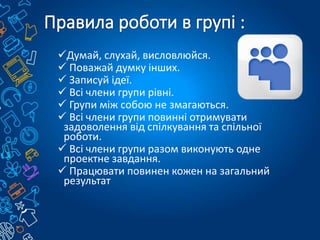 Думай, слухай, висловлюйся.
 Поважай думку інших.
 Записуй ідеї.
 Всі члени групи рівні.
 Групи між собою не змагаються.
 Всі члени групи повинні отримувати
задоволення від спілкування та спільної
роботи.
 Всі члени групи разом виконують одне
проектне завдання.
 Працювати повинен кожен на загальний
результат
 