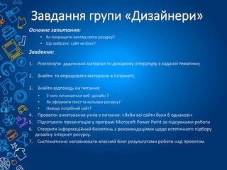 Основне запитання:
• Як покращити вигляд свого ресурсу?
• Що вибрати: сайт чи блог?
Завдання:
1. Розглянути додатковий матеріал та довідкову літературу з заданої тематики;
2. Знайти та опрацювати матеріали в Інтернеті;
3. Знайти відповідь на питання:
• З чого починається веб- дизайн ?
• Як оформити текст та кольори ресурсу?
• Навіщо потрібний сайт?
4. Провести анкетування учнів з питання: «Якби всі сайти були б однакові»
5. Підготувати презентацію у програмі Microsoft Power Point за підсумками роботи
6. Створити інформаційний бюлетень з рекомендаціями щодо естетичного підбору
дизайну інтернет ресурсу.
7. Систематично наповнювати власний блог результатами роботи над проектом
 