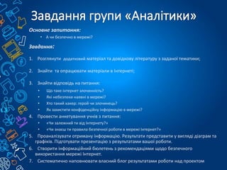 Основне запитання:
• А чи безпечно в мережі?
Завдання:
1. Розглянути додатковий матеріал та довідкову літературу з заданої тематики;
2. Знайти та опрацювати матеріали в Інтернеті;
3. Знайти відповідь на питання:
• Що таке інтернет злочинність?
• Які небезпеки наявні в мережі?
• Хто такий хакер: герой чи злочинець?
• Як захистити конфіденційну інформацію в мережі?
4. Провести анкетування учнів з питання:
• «Чи залежний ти від Інтернету?»
• «Чи знаєш ти правила безпечної роботи в мережі Інтернет?»
5. Проаналізувати отриману інформацію. Результати представити у вигляді діаграм та
графіків. Підготувати презентацію з результатами вашої роботи.
6. Створити інформаційний бюлетень з рекомендаціями щодо безпечного
використання мережі Інтернет.
7. Систематично наповнювати власний блог результатами роботи над проектом
 