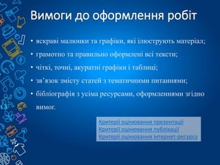 • яскраві малюнки та графіки, які ілюструють матеріал;
• грамотно та правильно оформлені всі тексти;
• чіткі, точні, акуратні графіки і таблиці;
• зв’язок змісту статей з тематичними питаннями;
• бібліографія з усіма ресурсами, оформленнями згідно
вимог.
Критерії оцінювання презентації
Критерії оцінювання публікації
Критерії оцінювання інтернет-ресурсу
 