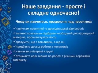 Чому ви навчитеся, працюючи над проектом:
навичкам проектної та дослідницької діяльності;
вмінню правильно підібрати необхідний дослідницький
матеріал, проаналізувати його;
зрозуміти, що є важливим, а що ні;
придбаєте досвід роботи в колективі;
навичкам співпраці в групі;
отримаєте нові знання по роботі з різними сервісами
Інтернету
 