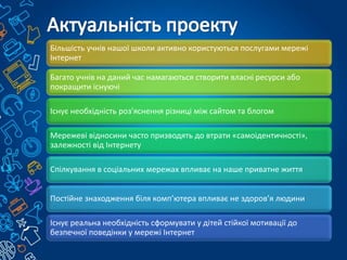 Більшість учнів нашої школи активно користуються послугами мережі
Інтернет
Багато учнів на даний час намагаються створити власні ресурси або
покращити існуючі
Існує необхідність роз'яснення різниці між сайтом та блогом
Мережеві відносини часто призводять до втрати «самоідентичності»,
залежності від Інтернету
Спілкування в соціальних мережах впливає на наше приватне життя
Постійне знаходження біля комп’ютера впливає не здоров’я людини
Існує реальна необхідність сформувати у дітей стійкої мотивації до
безпечної поведінки у мережі Інтернет
 