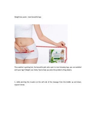 Weight loss paste - meet beautiful legs
The weather is getting hot, the beautiful girls who want to start showing legs, you are satisfied
with your legs? Weight Loss Sticky Tips to help you solve the problem of leg obesity
1, while pinching the muscles on the calf side of the massage from the middle up and down,
repeat 5 times.
 