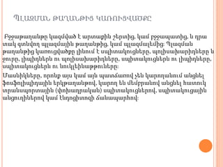 ՊԼԱԶՄԱՆ ԹԱՂԱՆԹԻՑ ԿԱՌՈՒՑՎԱԾՔԸ
Բջջաթաղանթը կազմված է արտաքին շերտից, կամ բջջապատից, և դրա
տակ գտնվող պլազմային թաղանթից, կամ պլազմալեմից։ Պլազման
թաղանթից կառուցվածքը լինում է սպիտակուցները, պոլիսախարիդները և
ջուրը, լիպիդներն ու պոլիսախարիդները, սպիտակուցներն ու լիպիդները,
սպիտակուցներն ու նուկլեինաթթուները։
Մասնիկները, որոնք այս կամ այն պատճառով չեն կարողանում անցնել
ֆոսֆոլիպիդային երկթաղանթով, կարող են մեմբրանով անցնել հատուկ
տրանսպորտային (փոխադրական) սպիտակուցներով, սպիտակուցային
անցուղիներով կամ էնդոցիտոզի ճանապարհով։
 