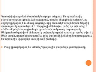 Պասիվ փոխադրման ժամանակ նյութերը անցնում են պլազմատիկ
թաղանթով դիֆուզիայի ճանապարհով, առանց էներգիայի ծախսի։ Այդ
մոլեկուլը կարող է ունենալ անցուղի, որը հատուկ է միայն նրան։ Ակտիվ
փոխադրումը պահանջում է էներգիայի մեծ ծախս, քանի որ այն տեղի է
ունենում կոնցենտրացիաների գրադենտի հակառակ ուղղությամբ։
Մեմբրանում գտնվում են հատուկ սպիտակուցային պոմպեր, որոնց թվում է
ԱԵՖ-ազան, որոնք ներզատում են բջիջ կալիումի իոնները և արտազատում
են արտաքին միջավայր նատրիումի իոնները։
 Բայց դրանք կարող են տեսնել Պլազմային թաղանթի կառուցվածքը
 