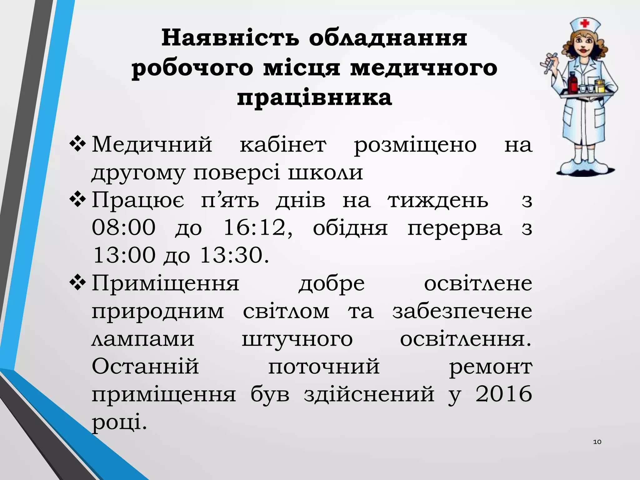 10
Медичний кабінет розміщено на
другому поверсі школи
Працює п’ять днів на тиждень з
08:00 до 16:12, обідня перерва з
13:00 до 13:30.
Приміщення добре освітлене
природним світлом та забезпечене
лампами штучного освітлення.
Останній поточний ремонт
приміщення був здійснений у 2016
році.
Наявність обладнання
робочого місця медичного
працівника
 