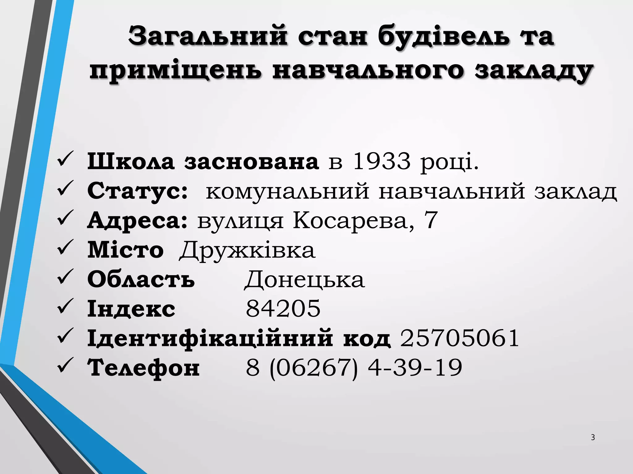 3
Загальний стан будівель та
приміщень навчального закладу
 Школа заснована в 1933 році.
 Статус: комунальний навчальний заклад
 Адреса: вулиця Косарева, 7
 Місто Дружківка
 Область Донецька
 Індекс 84205
 Ідентифікаційний код 25705061
 Телефон 8 (06267) 4-39-19
 