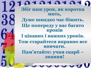 Збіг наш урок, як коротка
мить,
Дуже швидко час біжить.
Ще попереду у вас багато
кроків
І цікавих і важких уроків.
Тож старайтеся вправно все
вивчати.
Пам’ятайте: учня скарб –
знання!
 