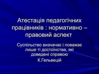 Атестація педагогічнихАтестація педагогічних
працівників : нормативно –працівників : нормативно –
правовий аспектправовий аспект
Суспільство визначає і поважаєСуспільство визначає і поважає
лише ті достоїнства, якілише ті достоїнства, які
доведені справоюдоведені справою
К.ГельвеційК.Гельвецій
 