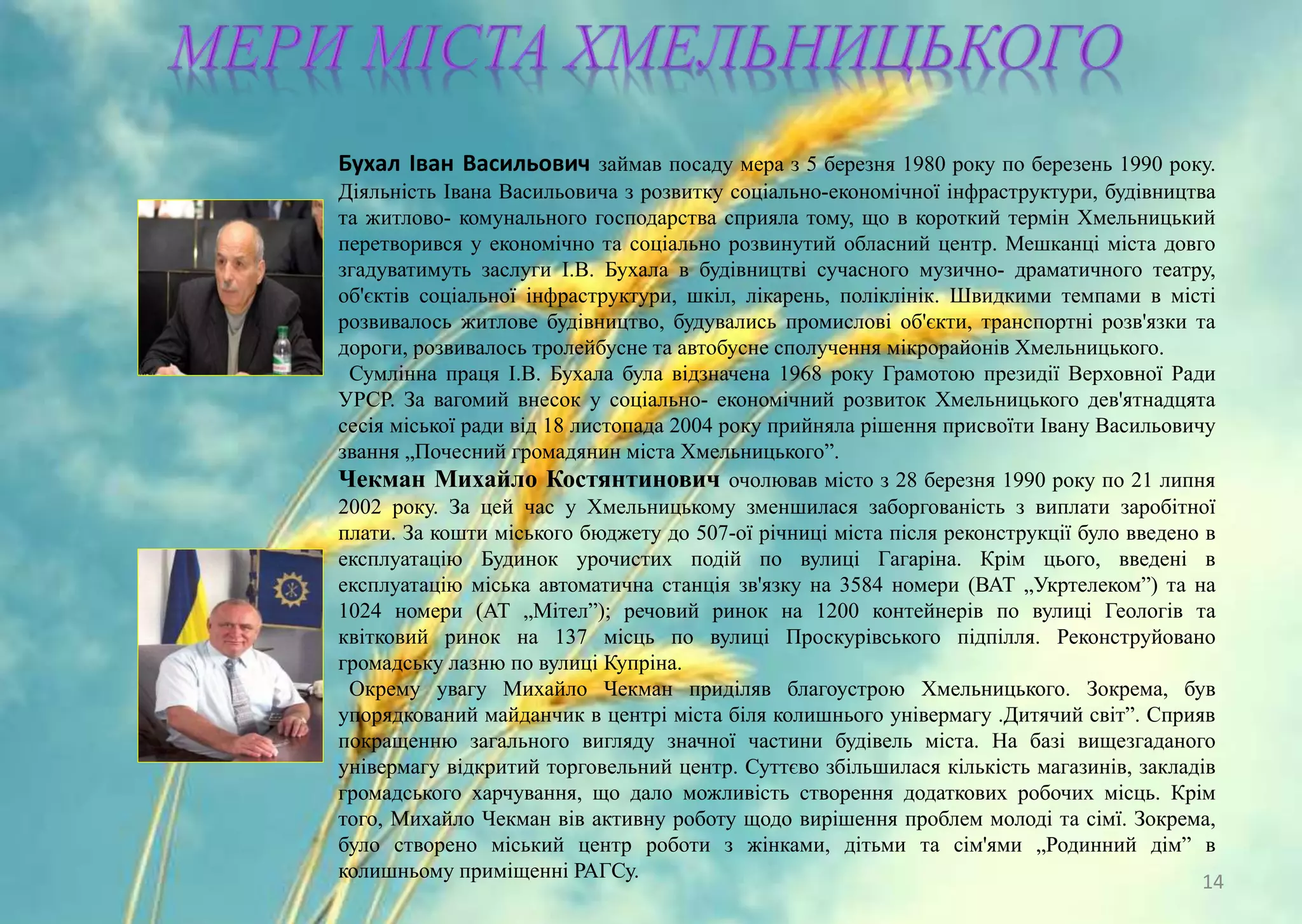 Бухал Іван Васильович займав посаду мера з 5 березня 1980 року по березень 1990 року.
Діяльність Івана Васильовича з розвитку соціально-економічної інфраструктури, будівництва
та житлово- комунального господарства сприяла тому, що в короткий термін Хмельницький
перетворився у економічно та соціально розвинутий обласний центр. Мешканці міста довго
згадуватимуть заслуги І.В. Бухала в будівництві сучасного музично- драматичного театру,
об'єктів соціальної інфраструктури, шкіл, лікарень, поліклінік. Швидкими темпами в місті
розвивалось житлове будівництво, будувались промислові об'єкти, транспортні розв'язки та
дороги, розвивалось тролейбусне та автобусне сполучення мікрорайонів Хмельницького.
Сумлінна праця І.В. Бухала була відзначена 1968 року Грамотою президії Верховної Ради
УРСР. За вагомий внесок у соціально- економічний розвиток Хмельницького дев'ятнадцята
сесія міської ради від 18 листопада 2004 року прийняла рішення присвоїти Івану Васильовичу
звання „Почесний громадянин міста Хмельницького”.
Чекман Михайло Костянтинович очолював місто з 28 березня 1990 року по 21 липня
2002 року. За цей час у Хмельницькому зменшилася заборгованість з виплати заробітної
плати. За кошти міського бюджету до 507-ої річниці міста після реконструкції було введено в
експлуатацію Будинок урочистих подій по вулиці Гагаріна. Крім цього, введені в
експлуатацію міська автоматична станція зв'язку на 3584 номери (ВАТ „Укртелеком”) та на
1024 номери (АТ „Мітел”); речовий ринок на 1200 контейнерів по вулиці Геологів та
квітковий ринок на 137 місць по вулиці Проскурівського підпілля. Реконструйовано
громадську лазню по вулиці Купріна.
Окрему увагу Михайло Чекман приділяв благоустрою Хмельницького. Зокрема, був
упорядкований майданчик в центрі міста біля колишнього універмагу .Дитячий світ”. Сприяв
покращенню загального вигляду значної частини будівель міста. На базі вищезгаданого
універмагу відкритий торговельний центр. Суттєво збільшилася кількість магазинів, закладів
громадського харчування, що дало можливість створення додаткових робочих місць. Крім
того, Михайло Чекман вів активну роботу щодо вирішення проблем молоді та сімї. Зокрема,
було створено міський центр роботи з жінками, дітьми та сім'ями „Родинний дім” в
колишньому приміщенні РАГСу.
14
 