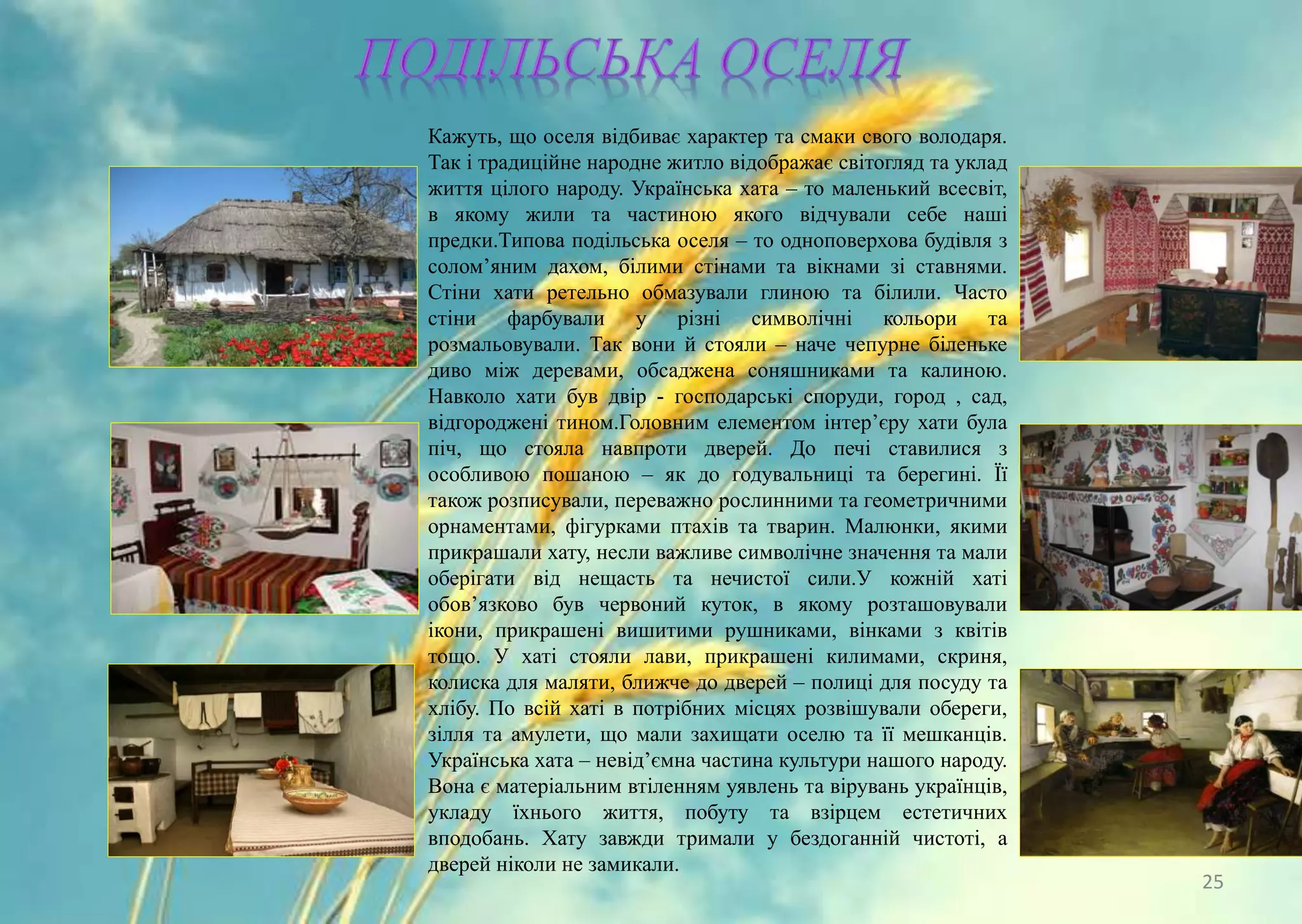 Кажуть, що оселя відбиває характер та смаки свого володаря.
Так і традиційне народне житло відображає світогляд та уклад
життя цілого народу. Українська хата – то маленький всесвіт,
в якому жили та частиною якого відчували себе наші
предки.Типова подільська оселя – то одноповерхова будівля з
солом’яним дахом, білими стінами та вікнами зі ставнями.
Стіни хати ретельно обмазували глиною та білили. Часто
стіни фарбували у різні символічні кольори та
розмальовували. Так вони й стояли – наче чепурне біленьке
диво між деревами, обсаджена соняшниками та калиною.
Навколо хати був двір - господарські споруди, город , сад,
відгороджені тином.Головним елементом інтер’єру хати була
піч, що стояла навпроти дверей. До печі ставилися з
особливою пошаною – як до годувальниці та берегині. Її
також розписували, переважно рослинними та геометричними
орнаментами, фігурками птахів та тварин. Малюнки, якими
прикрашали хату, несли важливе символічне значення та мали
оберігати від нещасть та нечистої сили.У кожній хаті
обов’язково був червоний куток, в якому розташовували
ікони, прикрашені вишитими рушниками, вінками з квітів
тощо. У хаті стояли лави, прикрашені килимами, скриня,
колиска для маляти, ближче до дверей – полиці для посуду та
хлібу. По всій хаті в потрібних місцях розвішували обереги,
зілля та амулети, що мали захищати оселю та її мешканців.
Українська хата – невід’ємна частина культури нашого народу.
Вона є матеріальним втіленням уявлень та вірувань українців,
укладу їхнього життя, побуту та взірцем естетичних
вподобань. Хату завжди тримали у бездоганній чистоті, а
дверей ніколи не замикали.
25
 