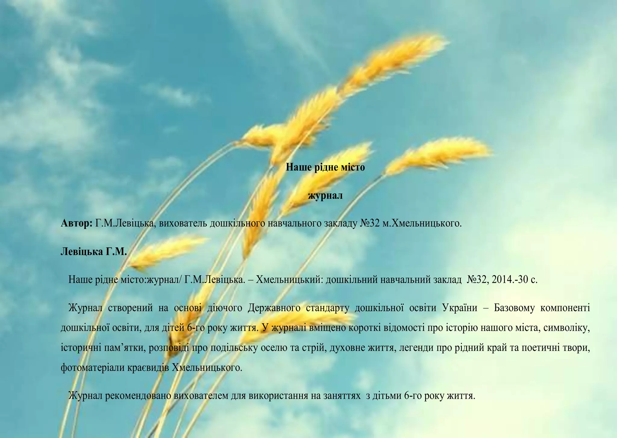 Наше рідне місто
журнал
Автор: Г.М.Левіцька, вихователь дошкільного навчального закладу №32 м.Хмельницького.
Левіцька Г.М.
Наше рідне місто:журнал/ Г.М.Левіцька. – Хмельницький: дошкільний навчальний заклад №32, 2014.-30 с.
Журнал створений на основі діючого Державного стандарту дошкільної освіти України – Базовому компоненті
дошкільної освіти, для дітей 6-го року життя. У журналі вміщено короткі відомості про історію нашого міста, символіку,
історичні пам’ятки, розповіді про подільську оселю та стрій, духовне життя, легенди про рідний край та поетичні твори,
фотоматеріали краєвидів Хмельницького.
Журнал рекомендовано вихователем для використання на заняттях з дітьми 6-го року життя.
 
