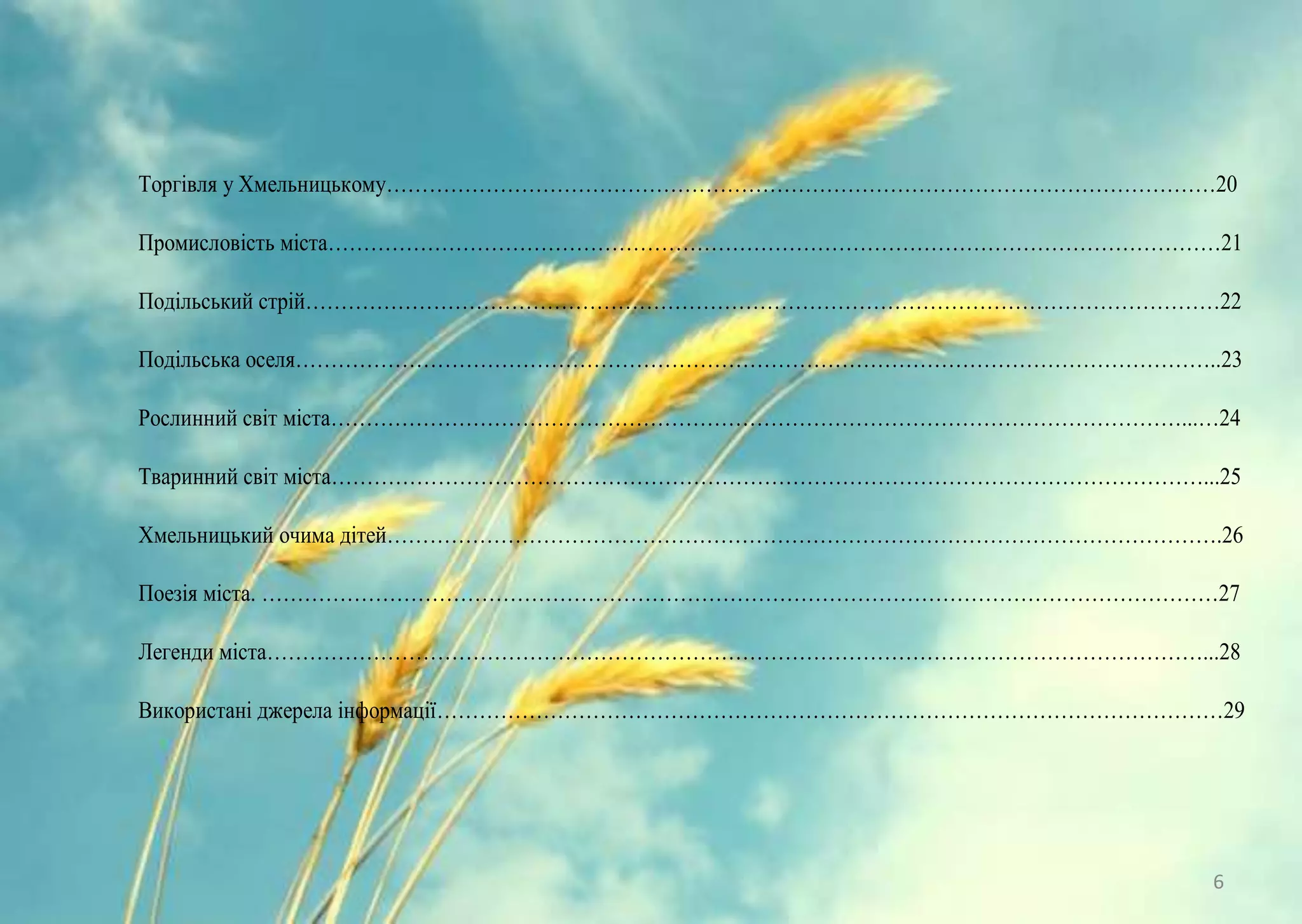 Торгівля у Хмельницькому………………………………………………………………………………………………………20
Промисловість міста………………………………………………………………………………………………………………21
Подільський стрій…………………………………………………………………………………………………………………22
Подільська оселя…………………………………………………………………………………………………………………..23
Рослинний світ міста…………………………………………………………………………………………………………...…24
Тваринний світ міста……………………………………………………………………………………………………………...25
Хмельницький очима дітей……………………………………………………………………………………………………….26
Поезія міста. ………………………………………………………………………………………………………………………27
Легенди міста……………………………………………………………………………………………………………………...28
Використані джерела інформації…………………………………………………………………………………………………29
6
 