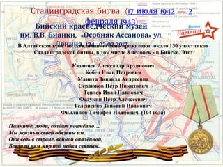 Сталинградская битва (17 июля 1942 — 2
февраля 1943)
Бийский краеведческий музей
им. В.В. Бианки, «Особняк Ассанова» ул.
Ленина, 134 02.02.2017В Алтайском крае на сегодняшний день проживают около 130 участников
Сталинградской битвы, в том числе 8 человек - в Бийске. Это:
Казанцев Александр Архипович
Кобец Иван Петрович
Манита Зинаида Андреевна
Сердюков Петр Никитович
Теплов Иван Павлович
Федукин Петр Алексеевич
Гелешенко Зиновий Иванович
Филлипов Тимофей Иванович (104 года)
Помните, люди, солдат поимённо…
Мы жизнью своей обязаны им.
Они ведь в стране, войной опалённой,
Вселили нам мир под небом святым.
 