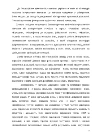 До інноваційних технологій у навчанні української мови та літератури
належить інтерактивне навчання. Це навчання «занурене» у спілкування.
Воно входить до складу індивідуальної або групової практичної діяльності.
Поза спілкуванням формування особистості взагалі неможливе.
Сучасна методика нагромадила багатий арсенал прийомів інтерактивного
навчання від найпростіших («Робота в парах», «Ротаційні трійки»,
«Карусель», «Мікрофон») до складних («Мозковий штурм», «Мозаїка»,
«Аналіз ситуації»), а також імітаційні ігри, дискусії, дебати. Використання
інтерактивних технологій не самоціль, а засіб створення атмосфери
доброзичливості й порозуміння, зняття з душі дитини почуття страху, спосіб
зробити її розкутою, навіяти впевненість у своїх силах, налаштувати на
успіх, виявити здібності до творчості.
Серед багатьох методів, які стимулюють інтерес учнів до нових знань,
сприяють розвитку дитини через розв’язання проблем і застосування їх у
конкретній діяльності, застосовую метод проектів. В основі проекту лежить
дослідження певної проблеми, що передбачає рівень творчої активності
учнів. Адже відбувається відхід від традиційної форми уроку, надається
свобода у виборі теми, методів, форм роботи. Учні оформлюють результати
досліджень у формі доповідей, рефератів, повідомлень, презентацій.
Інноваційним у навчанні української мови та літератури вважаю
запровадження в 11 класах шкільного «незалежного» оцінювання знань
учнів, яке я проводила упродовж кількох років у профільних (філологічний
рівень) класах. У кінці навчального року, у визначений дирекцією школи
день, протягом трьох спарених уроків учні 11 класу виконували
індивідуальні тестові завдання, що складалися з трьох частин: українська
мова, українська література та власне висловлювання. Кількість завдань, їх
структура і складність були ідентичними державним тестам ЗНО за
попередній рік. Учнівські роботи перевіряли учителі-словесники, які не
викладали в цих класах. Пробне шкільне тестування разом з іншими
інноваційними технологіями давало добрі результати, адже випускники
13
 