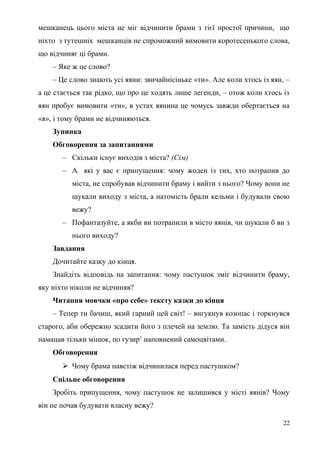 мешканець цього міста не міг відчинити брами з тієї простої причини, що
ніхто з тутешніх мешканців не спроможний вимовити коротесенького слова,
що відчиняє ці брами.
– Яке ж це слово?
– Це слово знають усі яяни: звичайнісіньке «ти». Але коли хтось із яян, –
а це стається так рідко, що про це ходять лише легенди, – отож коли хтось із
яян пробує вимовити «ти», в устах яянина це чомусь завжди обертається на
«я», і тому брами не відчиняються.
Зупинка
Обговорення за запитаннями
– Скільки існує виходів з міста? (Сім)
– А які у вас є припущення: чому жоден із тих, хто потрапив до
міста, не спробував відчинити браму і вийти з нього? Чому вони не
шукали виходу з міста, а натомість брали кельми і будували свою
вежу?
– Пофантазуйте, а якби ви потрапили в місто яянів, чи шукали б ви з
нього виходу?
Завдання
Дочитайте казку до кінця.
Знайдіть відповідь на запитання: чому пастушок зміг відчинити браму,
яку ніхто ніколи не відчиняв?
Читання мовчки «про себе» тексту казки до кінця
– Тепер ти бачиш, який гарний цей світ! – вигукнув козопас і торкнувся
старого, аби обережно зсадити його з плечей на землю. Та замість дідуся він
намацав тільки мішок, по гузир1
наповнений самоцвітами.
Обговорення
 Чому брама навстіж відчинилася перед пастушком?
Спільне обговорення
Зробіть припущення, чому пастушок не залишився у місті яянів? Чому
він не почав будувати власну вежу?
22
 