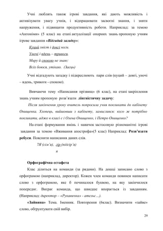 Учні люблять також ігрові завдання, які дають можливість і
активізувати увагу учнів, і відпрацювати засвоєні знання, і зняти
напруження, і підвищити продуктивність роботи. Наприклад: за темою
«Антоніми» (5 клас) на етапі актуалізації опорних знань пропоную учням
ігрове завдання «Відгадай загадку»:
Куций хвіст і довгі ноги.
Уночі і вдень – тривоги.
Миру й спокою не знаю:
Всіх боюся, утікаю. (Заєць)
Учні відгадують загадку і підкреслюють пари слів (куций – довгі, уночі
– вдень, тривоги - спокою).
Вивчаючи тему «Написання прізвищ» (6 клас), на етапі закріплення
знань учням пропоную розв’язати лінгвістичну задачу:
Після закінчення уроку вчитель попросила учня покликати до кабінету
Онищенка. Хлопець, вийшовши з кабінету, замислився: кого ж потрібно
покликати, адже в класі є і Олена Онищенко, і Петро Онищенко?
На етапі формування вмінь і навичок застосовую різноманітні ігрові
завдання за темою «Вживання апострофа»(5 клас) Наприклад: Розв’язати
ребуси. Пояснити написання даних слів.
7Я (сім’я), гір (підгір’я)
я
Орфографічна естафета
Клас ділиться на команди (за рядами). На дошці записано слово з
орфограмою (наприклад, директор). Кожен член команди повинен написати
слово з орфограмою, яке б починалося буквою, на яку закінчилося
попереднє. Виграє команда, що швидше впорається із завданням.
(Наприклад: директор – «Рукавичка» - ательє…).
«Зайвина» Тема. Іменник. Повторення (6клас). Визначити «зайве»
слово, обґрунтувати свій вибір.
29
 