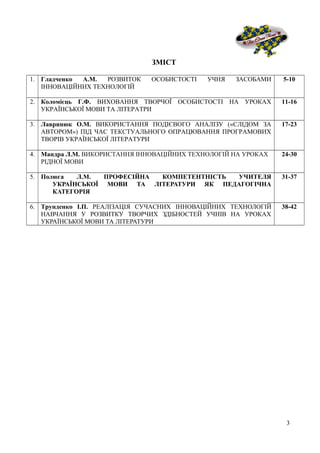 ЗМІСТ
1. Гладченко А.М. РОЗВИТОК ОСОБИСТОСТІ УЧНЯ ЗАСОБАМИ
ІННОВАЦІЙНИХ ТЕХНОЛОГІЙ
5-10
2. Коломієць Г.Ф. ВИХОВАННЯ ТВОРЧОЇ ОСОБИСТОСТІ НА УРОКАХ
УКРАЇНСЬКОЇ МОВИ ТА ЛІТЕРАТРИ
11-16
3. Лавринюк О.М. ВИКОРИСТАННЯ ПОДІЄВОГО АНАЛІЗУ («СЛІДОМ ЗА
АВТОРОМ») ПІД ЧАС ТЕКСТУАЛЬНОГО ОПРАЦЮВАННЯ ПРОГРАМОВИХ
ТВОРІВ УКРАЇНСЬКОЇ ЛІТЕРАТУРИ
17-23
4. Мандра Л.М. ВИКОРИСТАННЯ ІННОВАЦІЙНИХ ТЕХНОЛОГІЙ НА УРОКАХ
РІДНОЇ МОВИ
24-30
5. Полюга Л.М. ПРОФЕСІЙНА КОМПЕТЕНТНІСТЬ УЧИТЕЛЯ
УКРАЇНСЬКОЇ МОВИ ТА ЛІТЕРАТУРИ ЯК ПЕДАГОГІЧНА
КАТЕГОРІЯ
31-37
6. Трунденко І.П. РЕАЛІЗАЦІЯ СУЧАСНИХ ІННОВАЦІЙНИХ ТЕХНОЛОГІЙ
НАВЧАННЯ У РОЗВИТКУ ТВОРЧИХ ЗДІБНОСТЕЙ УЧНІВ НА УРОКАХ
УКРАЇНСЬКОЇ МОВИ ТА ЛІТЕРАТУРИ
38-42
3
 