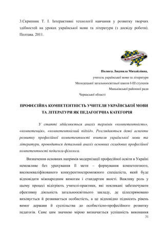 3.Скрипник Т. І. Інтерактивні технології навчання у розвитку творчих
здібностей на уроках української мови та літератури (з досвіду роботи).
Полтава. 2011.
Полюга Людмила Михайлівна,
учитель української мови та літератури
Молодецької загальноосвітньої школи І-ІІІ ступенів
Маньківської районної ради
Черкаської області
ПРОФЕСІЙНА КОМПЕТЕНТНІСТЬ УЧИТЕЛЯ УКРАЇНСЬКОЇ МОВИ
ТА ЛІТЕРАТУРИ ЯК ПЕДАГОГІЧНА КАТЕГОРІЯ
У статті здійснюється аналіз термінів «компетентність»,
«компетенція», «компетентнісний підхід». Розглядаються деякі аспекти
розвитку професійної компетентності вчителя української мови та
літератури, проводиться детальний аналіз основних складових професійної
компетентності педагога-філолога.
Визначення основних напрямів модернізації професійної освіти в Україні
неможливе без урахування її мети – формування компетентного,
висококваліфікованого конкурентноспроможного спеціаліста, який буде
відповідати міжнародним вимогам і стандартам якості. Важливу роль у
цьому процесі відігріють учителі-практики, які покликані забезпечувати
ефективну діяльність загальноосвітнього закладу, де цілеспрямовано
виховується й розвивається особистість, а це відповідно підносить рівень
вимог держави й суспільства до особистісно-професійного розвитку
педагогів. Саме цим значною мірою визначається успішність виконання
31
 
