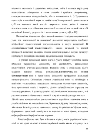 предмета, методики й дидактики викладання, умінь і навичок (культури)
педагогічного спілкування, а також способів і прийомів саморозвитку,
самовдосконалення, самореалізації», або за визначенням А. О. Трофименко
«категорія педагогічної науки та особистісної інтегративної характеристики
суб’єкта навчання, який володіє сукупністю знань, умінь і навичок
цілепокладання, цілездійснення навчальної діяльності, має певний досвід її
організації й аналізу результатів із визначенням розвитку» [6, с.18].
Нагальність підвищення ефективності навчання, створення сприятливих
умов для викладацької та навчальної діяльності актуалізують проблему
професійної компетентності вчителя-філолога в галузі психології. В
основі психологічної компетентності – знання загальної та вікової
психології, психічних процесів, уміння визначати рівень і мотиви розвитку
особистості й позитивно впливати на вдосконалення спеціаліста.
В умовах гуманізації освіти значної уваги потребує розробка таких
прийомів педагогічної діяльності, які сприятимуть становленню
компетентних учителів-словесників. Важливу роль у розв’язанні цього
завдання відіграє процес формування лінгвістичної, або мовної
компетентності, який є невід’ємною складовою професійної діяльності
вчителя-філолога. Обізнаність учителя української мови та літератури з
новітніми технологіями, методиками викладання філологічних предметів,
його практичний досвід і творчість, ділове співробітництво сприяють не
тільки формуванню й розвитку учнівської лінгвістичної компетентності, а й
удосконаленню та підвищенню мовної й комунікативної культури вчителя.
Лінгвістична компетентність учителя-філолога передбачає засвоєння знань з
української мови як знакової системи, її розвиток, будову та функціонування,
збагачення індивідуального лексичного запасу й граматичної будови мови,
формування здатностей аналізувати та оцінювати мовні факти, володіння
орфографічними й орфоепічними нормами.
Вчитель-філолог має бути взірцевим користувачем української мови,
який не має права на мовні помилки; вербальні засоби, якими послуговується
33
 
