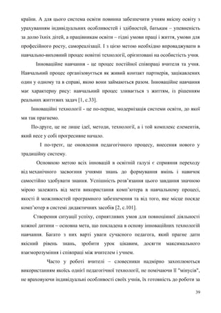 країни. А для цього система освіти повинна забезпечити учням якісну освіту з
урахуванням індивідуальних особливостей і здібностей, батькам – упевненість
за долю їхніх дітей, а працівникам освіти – гідні умови праці і життя, умови для
професійного росту, самореалізації. І з цією метою необхідно впроваджувати в
навчально-виховний процес новітні технології, орієнтовані на особистість учня.
Інноваційне навчання - це процес постійної співпраці вчителя та учня.
Навчальний процес організовується як живий контакт партнерів, зацікавлених
один у одному та в справі, якою вони займаються разом. Інноваційне навчання
має характерну рису: навчальний процес зливається з життям, із рішенням
реальних життєвих задач [1, с.33].
Інноваційні технології - це по-перше, модернізація системи освіти, до якої
ми так прагнемо.
По-друге, це не лише ідеї, методи, технології, а і той комплекс елементів,
який несе у собі прогресивне начало.
І по-третє, це оновлення педагогічного процесу, внесення нового у
традиційну систему.
Основною метою всіх інновацій в освітній галузі є сприяння переходу
від механічного засвоєння учнями знань до формування вмінь і навичок
самостійно здобувати знання. Успішність розв’язання цього завдання значною
мірою залежить від мети використання комп’ютера в навчальному процесі,
якості й можливостей програмного забезпечення та від того, яке місце посяде
комп’ютер в системі дидактичних засобів [2, с.101].
Створення ситуації успіху, сприятливих умов для повноцінної діяльності
кожної дитини – основна мета, що покладена в основу інноваційних технологій
навчання. Багато з них варті уваги сучасного педагога, який прагне дати
якісний рівень знань, зробити урок цікавим, досягти максимального
взаєморозуміння і співпраці між вчителем і учнем.
Часто у роботі вчителі – словесники надмірно захоплюються
використанням якоїсь однієї педагогічної технології, не помічаючи її "мінусів",
не враховуючи індивідуальні особливості своїх учнів, їх готовність до роботи за
39
 