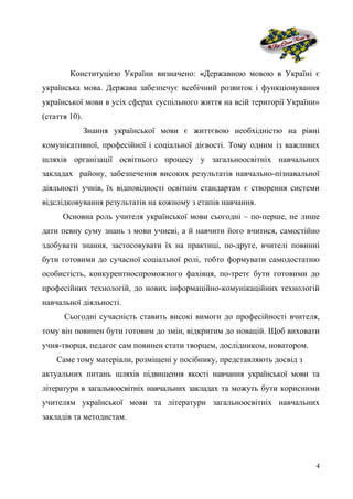 Конституцією України визначено: «Державною мовою в Україні є
українська мова. Держава забезпечує всебічний розвиток і функціонування
української мови в усіх сферах суспільного життя на всій території України»
(стаття 10).
Знання української мови є життєвою необхідністю на рівні
комунікативної, професійної і соціальної дієвості. Тому одним із важливих
шляхів організації освітнього процесу у загальноосвітніх навчальних
закладах району, забезпечення високих результатів навчально-пізнавальної
діяльності учнів, їх відповідності освітнім стандартам є створення системи
відслідковування результатів на кожному з етапів навчання.
Основна роль учителя української мови сьогодні – по-перше, не лише
дати певну суму знань з мови учневі, а й навчити його вчитися, самостійно
здобувати знання, застосовувати їх на практиці, по-друге, вчителі повинні
бути готовими до сучасної соціальної ролі, тобто формувати самодостатню
особистість, конкурентноспроможного фахівця, по-третє бути готовими до
професійних технологій, до нових інформаційно-комунікаційних технологій
навчальної діяльності.
Сьогодні сучасність ставить високі вимоги до професійності вчителя,
тому він повинен бути готовим до змін, відкритим до новацій. Щоб виховати
учня-творця, педагог сам повинен стати творцем, дослідником, новатором.
Саме тому матеріали, розміщені у посібнику, представляють досвід з
актуальних питань шляхів підвищення якості навчання української мови та
літератури в загальноосвітніх навчальних закладах та можуть бути корисними
учителям української мови та літератури загальноосвітніх навчальних
закладів та методистам.
4
 