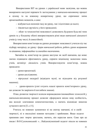 Використання ІКТ на уроках з української мови засвідчив, що можна
виокремити наступні переваги їх застосування у навчально-виховному процесі
в цілому та на кожному конкретному уроці, що спричинює зміни
організаційних моментів, а саме:
- відбувається економія часу як уроку, так і підготовки до нього;
- з'являється зручність у його проведенні;
- обсяг та технологічні можливості дозволяють будувати будь-які типи
уроків та у більшому обсязі використовувати різні види навчальної діяльності
учнів (у тому числі, й самостійної).
Використання комп’ютера на уроках розширює можливості учителя під час
підбору матеріалу до уроку і форм навчальної роботи, робить уроки яскравими
та цікавими, інформаційно та емоційно насиченими.
Звичайно ж, комп’ютер на уроках виступає як засіб навчання, що може
значно підвищити ефективність уроку, сприяти міцнішому засвоєнню знань
учнів, активізує діяльність учнів. Використовуючи комп’ютер, можна
проводити:
- уроки-презентації;
- уроки-дослідження;
- віртуальні екскурсії (відвідати музеї, не відходячи від розумної
машини);
- уроки-проекти (учні готують власні проекти комп’ютерного уроку,
що дозволяє їм закріпити й поглибити знання).
Отже, розвиток творчості шляхом впровадження інноваційних технологій у
навчально-виховному процесі дозволяє сформувати якісно нову особистість,
яка володіє ключовими компетентностями, а значить відповідає вимогам
сучасного життя [5, с.11].
Учитель не повинен зупинятися ні на своєму навчанні, ні в своїй
творчості, ні в оволодінні новими методами і прийомами. Якщо педагог
припинив своє творче зростання, значить, він перестав жити. Саме про це
писав і В.О.Сухомлинський: «…Найдосвідченіший педагог ніколи не повинен
41
 