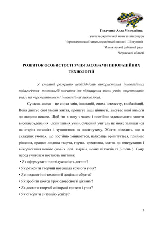 Гладченко Алла Миколаївна,
учитель української мови та літератури
Чорнокам'янської загальноосвітньої школи І-ІІІ ступенів
Маньківської районної ради
Черкаської області
РОЗВИТОК ОСОБИСТОСТІ УЧНЯ ЗАСОБАМИ ІННОВАЦІЙНИХ
ТЕХНОЛОГІЙ
У статті розкрито необхідність використання інноваційних
педагогічних технологій навчання для підвищення знань учнів, акцентовано
увагу на перспективності інноваційних технологій.
Сучасна епоха – це епоха змін, інновацій, епоха інтелекту, глобалізації.
Вона диктує свої умови життя, пропагує інші цінності, висуває нові вимоги
до людини нового. Щоб іти в ногу з часом і постійно задовольняти запити
високоерудованих і допитливих учнів, сучасний учитель не може залишатися
на старих позиціях і зупинятися на досягнутому. Життя доводить, що в
складних умовах, що постійно змінюються, найкраще орієнтується, приймає
рішення, працює людина творча, гнучка, креативна, здатна до генерування і
використання нового (нових ідей, задумів, нових підходів та рішень ). Тому
перед учителем постають питання:
• Як сформувати індивідуальність дитини?
• Як розкрити творчий потенціал кожного учня?
• Які педагогічні технології доцільно обрати?
• Як зробити кожен урок словесності цікавим?
• Як досягти творчої співпраці вчителя і учня?
• Як створити ситуацію успіху?
5
 