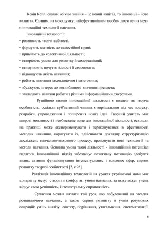 Кевін Келлі сказав: «Якщо знання – це новий капітал, то інновації – нова
валюта». Єдиним, на мою думку, найефективнішим засобом досягнення мети
є інноваційні технології навчання.
Інноваційні технології:
• розвивають творчі здібності;
• формують здатність до самостійної праці;
• привчають до колективної діяльності;
• створюють умови для розвитку й самореалізації;
• стимулюють почуття гідності й самоповаги;
• підвищують якість навчання;
• роблять навчання захоплюючим і змістовним;
• збуджують інтерес до поглибленого вивчення предмета;
• закладають навички роботи з різними інформаційними джерелами.
Рушійною силою інноваційної діяльності є педагог як творча
особистість, оскільки суб'єктивний чинник є вирішальним під час пошуку,
розробки, упровадження і поширення нових ідей. Творчий учитель має
широкі можливості і необмежене поле для інноваційної діяльності, оскільки
на практиці може експериментувати і переконуватися в ефективності
методик навчання, коригувати їх, здійснювати докладну структуризацію
досліджень навчально-виховного процесу, пропонувати нові технології та
методи навчання. Основна умова такої діяльності - інноваційний потенціал
педагога. Інноваційний підхід забезпечує позитивну мотивацію здобуття
знань, активне функціонування інтелектуальних і вольових сфер, сприяє
розвитку творчої особистості [2, с.98].
Реалізація інноваційних технологій на уроках української мови має
конкретну мету: створити комфортні умови навчання, за яких кожен учень
відчує свою успішність, інтелектуальну спроможність.
Сучасним можна назвати той урок, що побудований на засадах
розвиваючого навчання, а також сприяє розвитку в учнів розумових
операцій: умінь аналізу, синтезу, порівняння, узагальнення, систематизації,
6
 